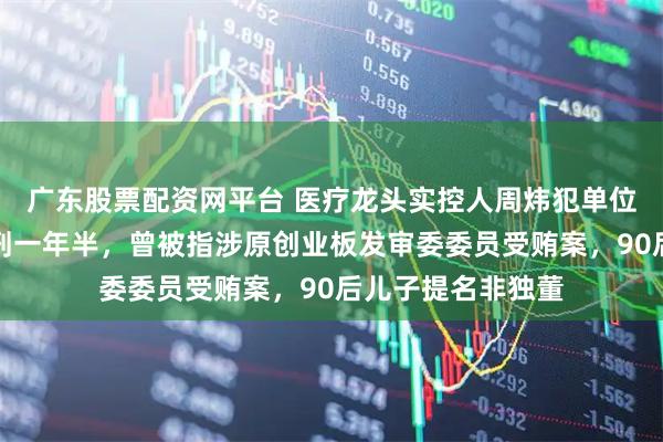 广东股票配资网平台 医疗龙头实控人周炜犯单位行贿罪，一审获刑一年半，曾被指涉原创业板发审委委员受贿案，90后儿子提名非独董