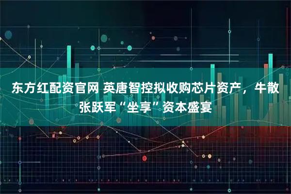东方红配资官网 英唐智控拟收购芯片资产，牛散张跃军“坐享”资本盛宴