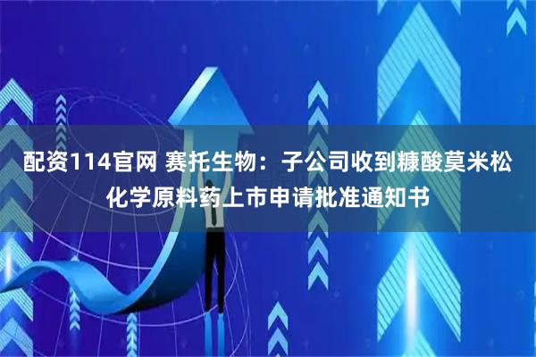 配资114官网 赛托生物：子公司收到糠酸莫米松化学原料药上市申请批准通知书