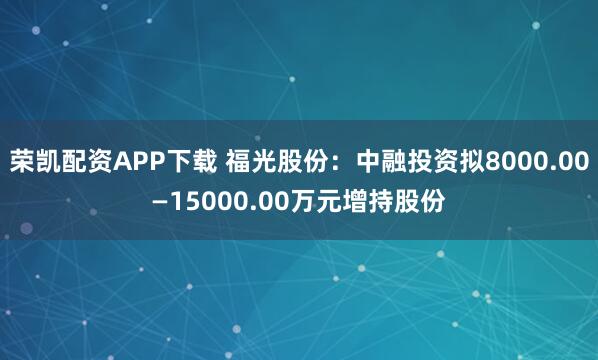 荣凯配资APP下载 福光股份：中融投资拟8000.00—15000.00万元增持股份