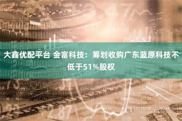 大鑫优配平台 金富科技：筹划收购广东蓝原科技不低于51%股权