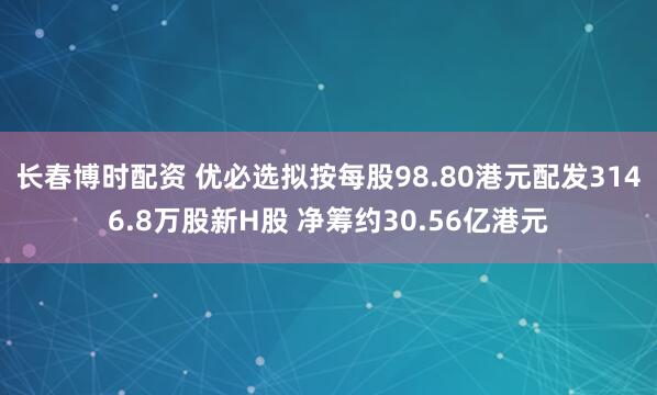 长春博时配资 优必选拟按每股98.80港元配发3146.8万股新H股 净筹约30.56亿港元