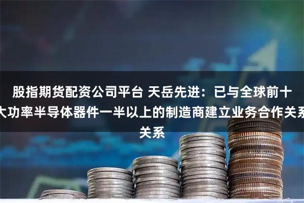 股指期货配资公司平台 天岳先进：已与全球前十大功率半导体器件一半以上的制造商建立业务合作关系