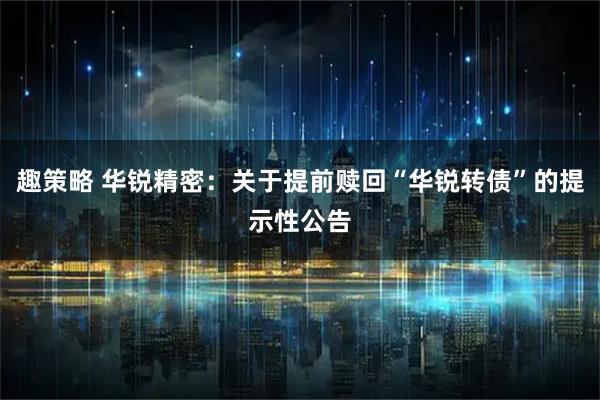 趣策略 华锐精密：关于提前赎回“华锐转债”的提示性公告