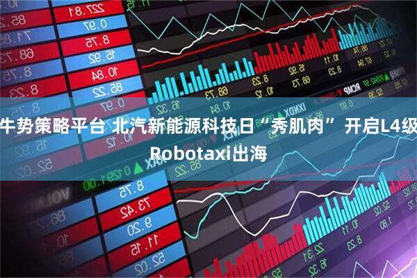 牛势策略平台 北汽新能源科技日“秀肌肉” 开启L4级Robotaxi出海