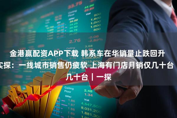 金港赢配资APP下载 韩系车在华销量止跌回升 记者实探：一线城市销售仍疲软 上海有门店月销仅几十台｜一探