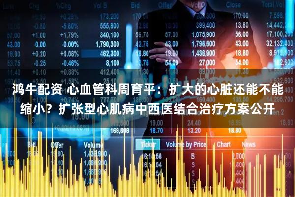 鸿牛配资 心血管科周育平：扩大的心脏还能不能缩小？扩张型心肌病中西医结合治疗方案公开