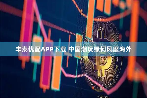 丰泰优配APP下载 中国潮玩缘何风靡海外