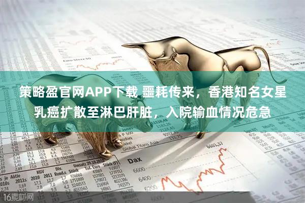 策略盈官网APP下载 噩耗传来，香港知名女星乳癌扩散至淋巴肝脏，入院输血情况危急