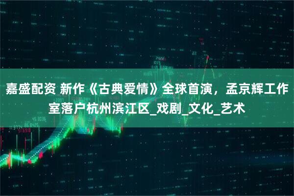 嘉盛配资 新作《古典爱情》全球首演，孟京辉工作室落户杭州滨江区_戏剧_文化_艺术