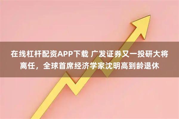 在线杠杆配资APP下载 广发证券又一投研大将离任，全球首席经济学家沈明高到龄退休