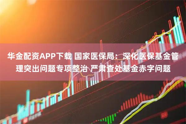 华金配资APP下载 国家医保局：深化医保基金管理突出问题专项整治 严肃查处基金赤字问题