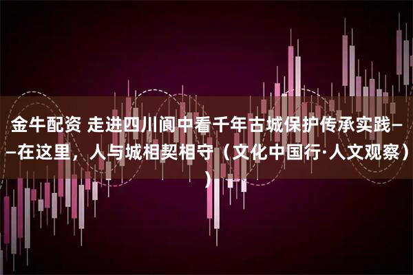 金牛配资 走进四川阆中看千年古城保护传承实践——在这里，人与城相契相守（文化中国行·人文观察）