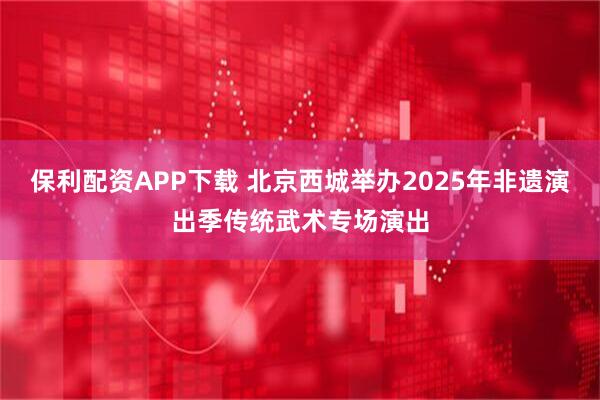 保利配资APP下载 北京西城举办2025年非遗演出季传统武术专场演出