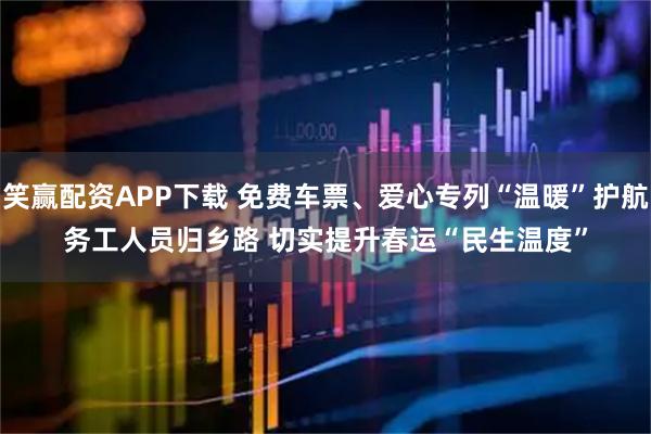 笑赢配资APP下载 免费车票、爱心专列“温暖”护航务工人员归乡路 切实提升春运“民生温度”