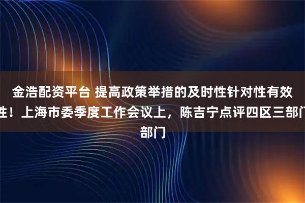 金浩配资平台 提高政策举措的及时性针对性有效性！上海市委季度工作会议上，陈吉宁点评四区三部门