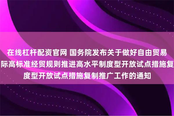 在线杠杆配资官网 国务院发布关于做好自由贸易试验区全面对接国际高标准经贸规则推进高水平制度型开放试点措施复制推广工作的通知