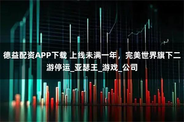 德益配资APP下载 上线未满一年，完美世界旗下二游停运_亚瑟王_游戏_公司