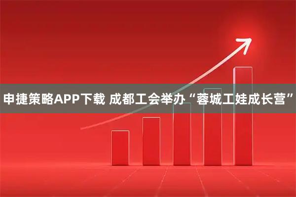 申捷策略APP下载 成都工会举办“蓉城工娃成长营”