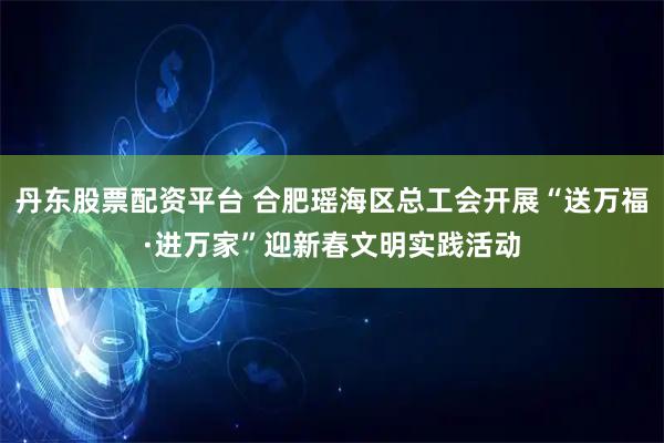 丹东股票配资平台 合肥瑶海区总工会开展“送万福·进万家”迎新春文明实践活动