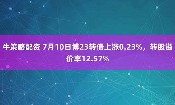 牛策略配资 7月10日博23转债上涨0.23%，转股溢价率12.57%