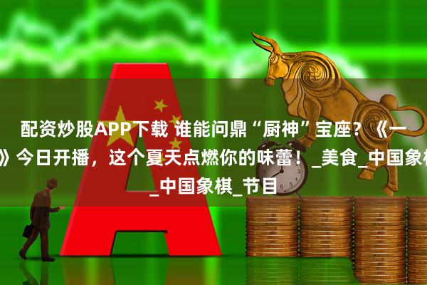 配资炒股APP下载 谁能问鼎“厨神”宝座？《一饭封神》今日开播，这个夏天点燃你的味蕾！_美食_中国象棋_节目