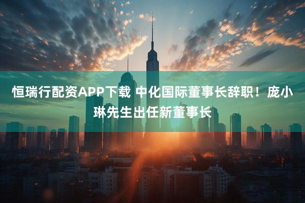 恒瑞行配资APP下载 中化国际董事长辞职！庞小琳先生出任新董事长
