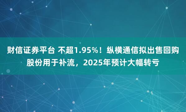财信证券平台 不超1.95%！纵横通信拟出售回购股份用于补流，2025年预计大幅转亏