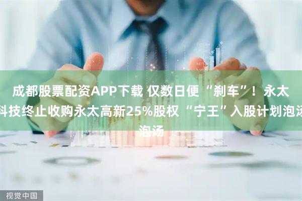 成都股票配资APP下载 仅数日便 “刹车”！永太科技终止收购永太高新25%股权 “宁王”入股计划泡汤