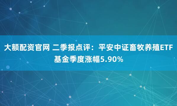大额配资官网 二季报点评：平安中证畜牧养殖ETF基金季度涨幅5.90%