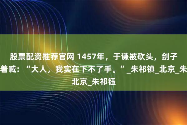 股票配资推荐官网 1457年，于谦被砍头，刽子手哭着喊：“大人，我实在下不了手。”_朱祁镇_北京_朱祁钰
