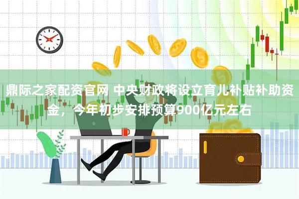 鼎际之家配资官网 中央财政将设立育儿补贴补助资金，今年初步安排预算900亿元左右