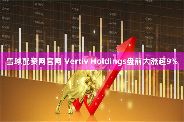 雪球配资网官网 Vertiv Holdings盘前大涨超9%