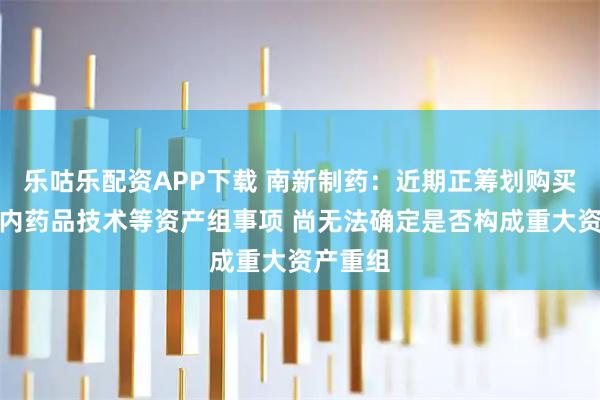 乐咕乐配资APP下载 南新制药：近期正筹划购买某一国内药品技术等资产组事项 尚无法确定是否构成重大资产重组
