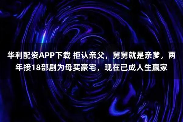 华利配资APP下载 拒认亲父，舅舅就是亲爹，两年接18部剧为母买豪宅，现在已成人生赢家