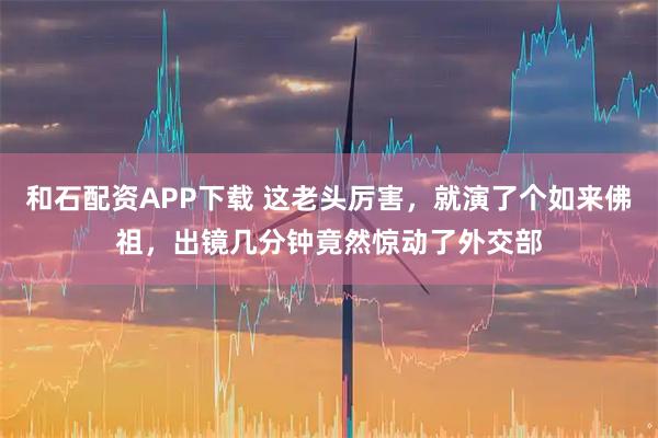 和石配资APP下载 这老头厉害，就演了个如来佛祖，出镜几分钟竟然惊动了外交部