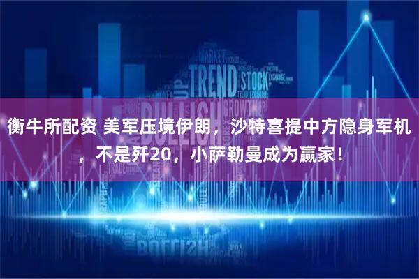 衡牛所配资 美军压境伊朗，沙特喜提中方隐身军机，不是歼20，小萨勒曼成为赢家！