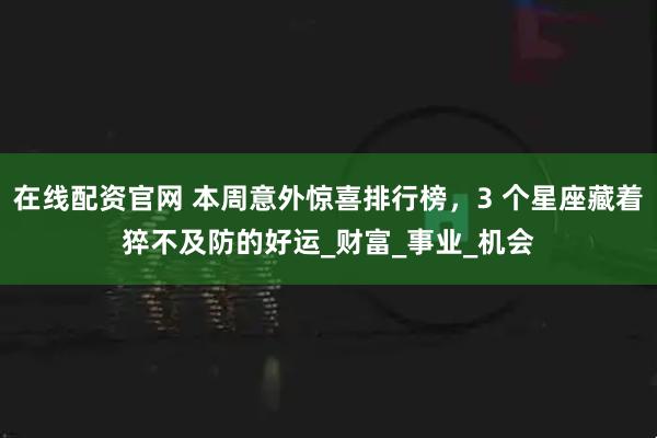 在线配资官网 本周意外惊喜排行榜，3 个星座藏着猝不及防的好运_财富_事业_机会