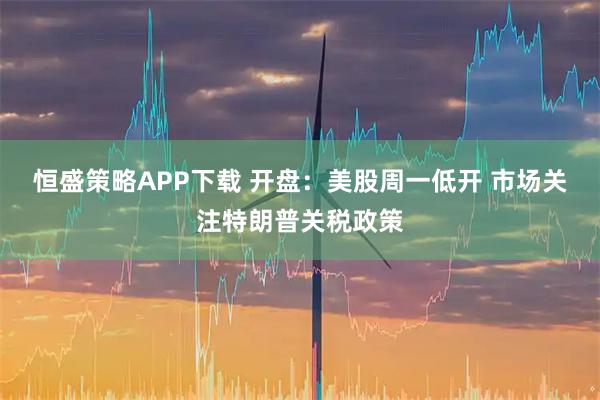 恒盛策略APP下载 开盘：美股周一低开 市场关注特朗普关税政策