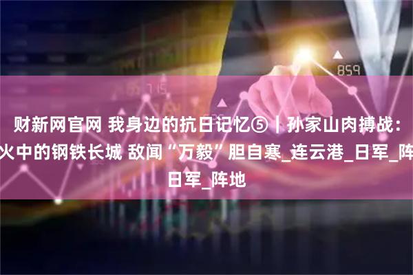 财新网官网 我身边的抗日记忆⑤｜孙家山肉搏战：烽火中的钢铁长城 敌闻“万毅”胆自寒_连云港_日军_阵地
