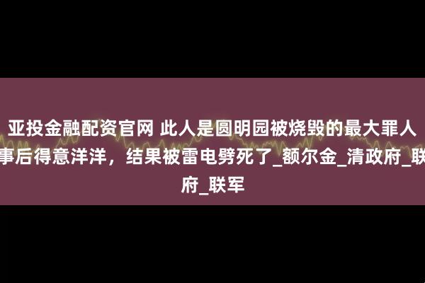 亚投金融配资官网 此人是圆明园被烧毁的最大罪人,事后得意洋洋,结果被雷电劈死了_额尔金_清政府_联军