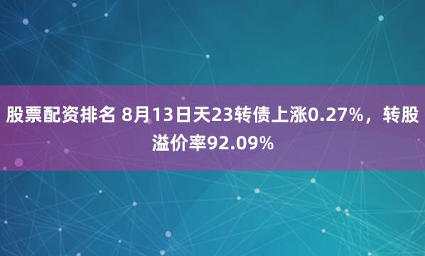 股票配资排名 8月13日天23转债上涨0.27%，转股溢价率92.09%