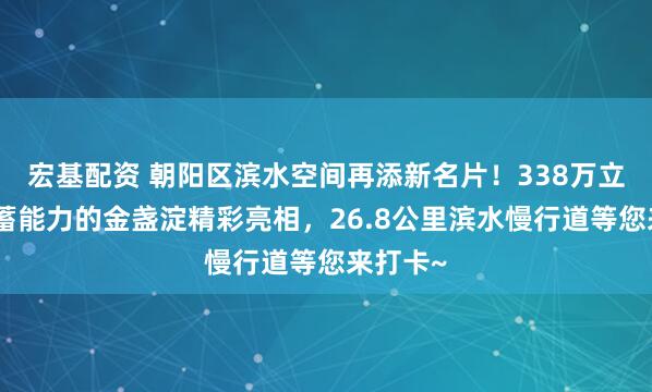 宏基配资 朝阳区滨水空间再添新名片！338万立方米调蓄能力的金盏淀精彩亮相，26.8公里滨水慢行道等您来打卡~