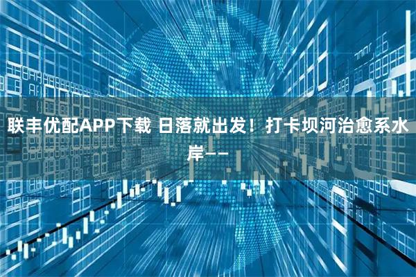 联丰优配APP下载 日落就出发！打卡坝河治愈系水岸——