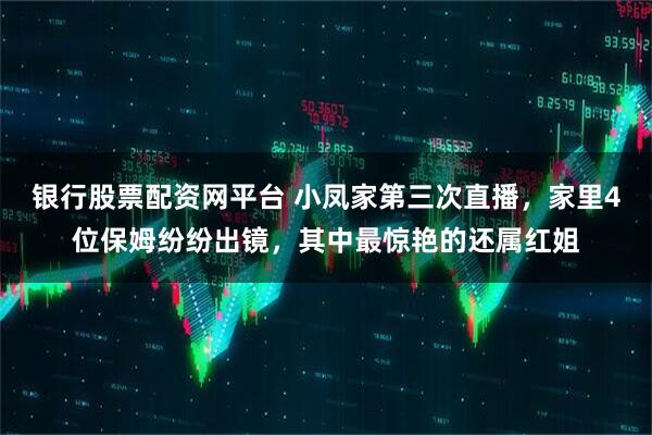银行股票配资网平台 小凤家第三次直播，家里4位保姆纷纷出镜，其中最惊艳的还属红姐