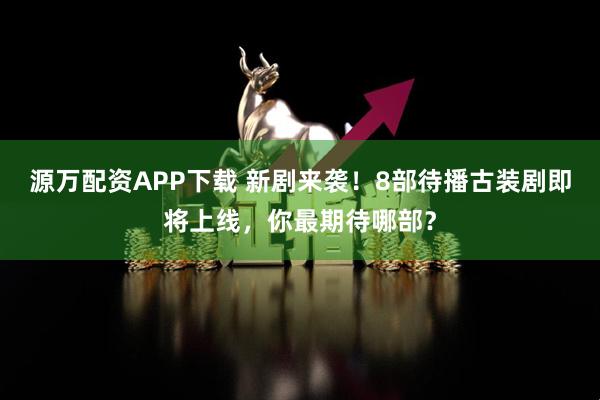源万配资APP下载 新剧来袭！8部待播古装剧即将上线，你最期待哪部？