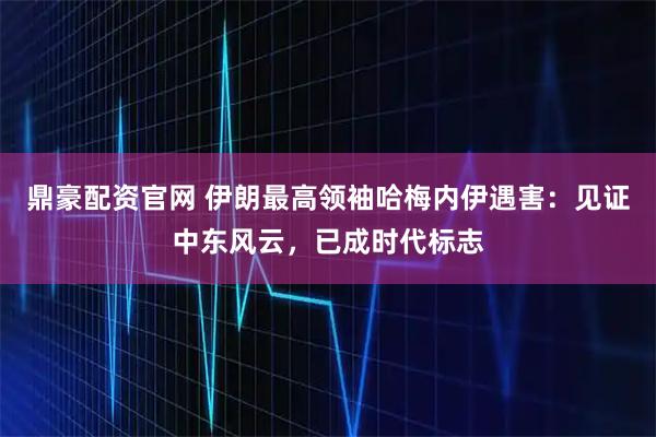 鼎豪配资官网 伊朗最高领袖哈梅内伊遇害：见证中东风云，已成时代标志