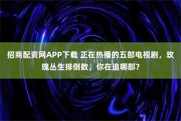 招商配资网APP下载 正在热播的五部电视剧，玫瑰丛生排倒数，你在追哪部？