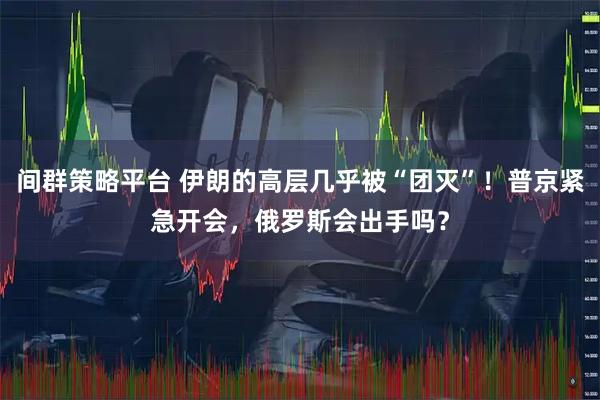 间群策略平台 伊朗的高层几乎被“团灭”！普京紧急开会，俄罗斯会出手吗？