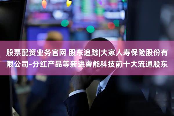股票配资业务官网 股东追踪|大家人寿保险股份有限公司-分红产品等新进睿能科技前十大流通股东